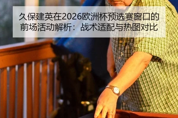 久保建英在2026欧洲杯预选赛窗口的前场活动解析：战术适配与热图对比